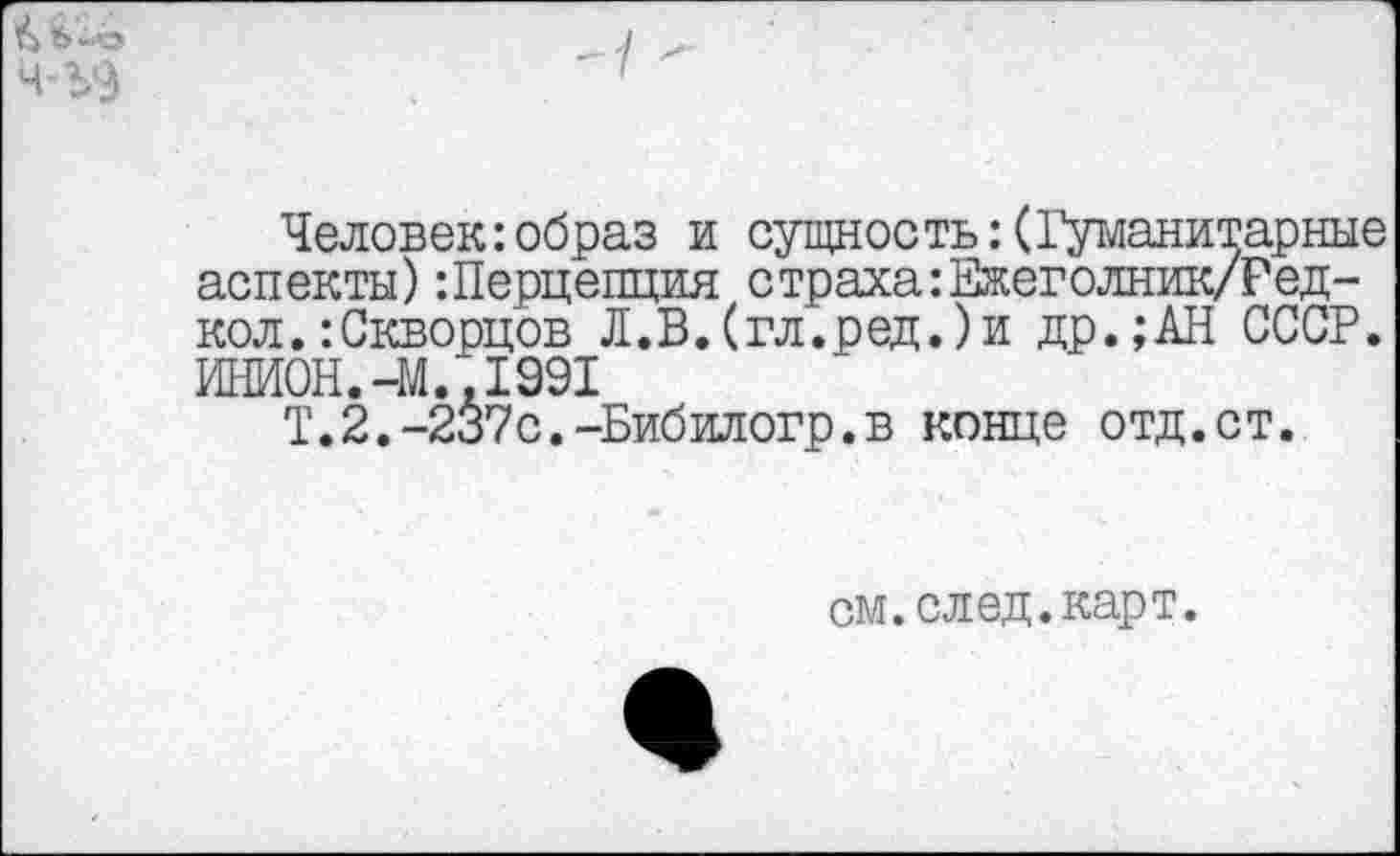 ﻿А 6-г Ч'ЪЭ
Человек:образ и сущность: (Гуманитарные аспекты)Шерцепция страха:Ежеголник/Ред-кол.:Скворцов Л.В.(гл.ред.)и др.;АН СССР. ИНИОН.-М..1991
Т.2.-237с.-Бибилогр.в конце отд.ст.
см.след.карт.